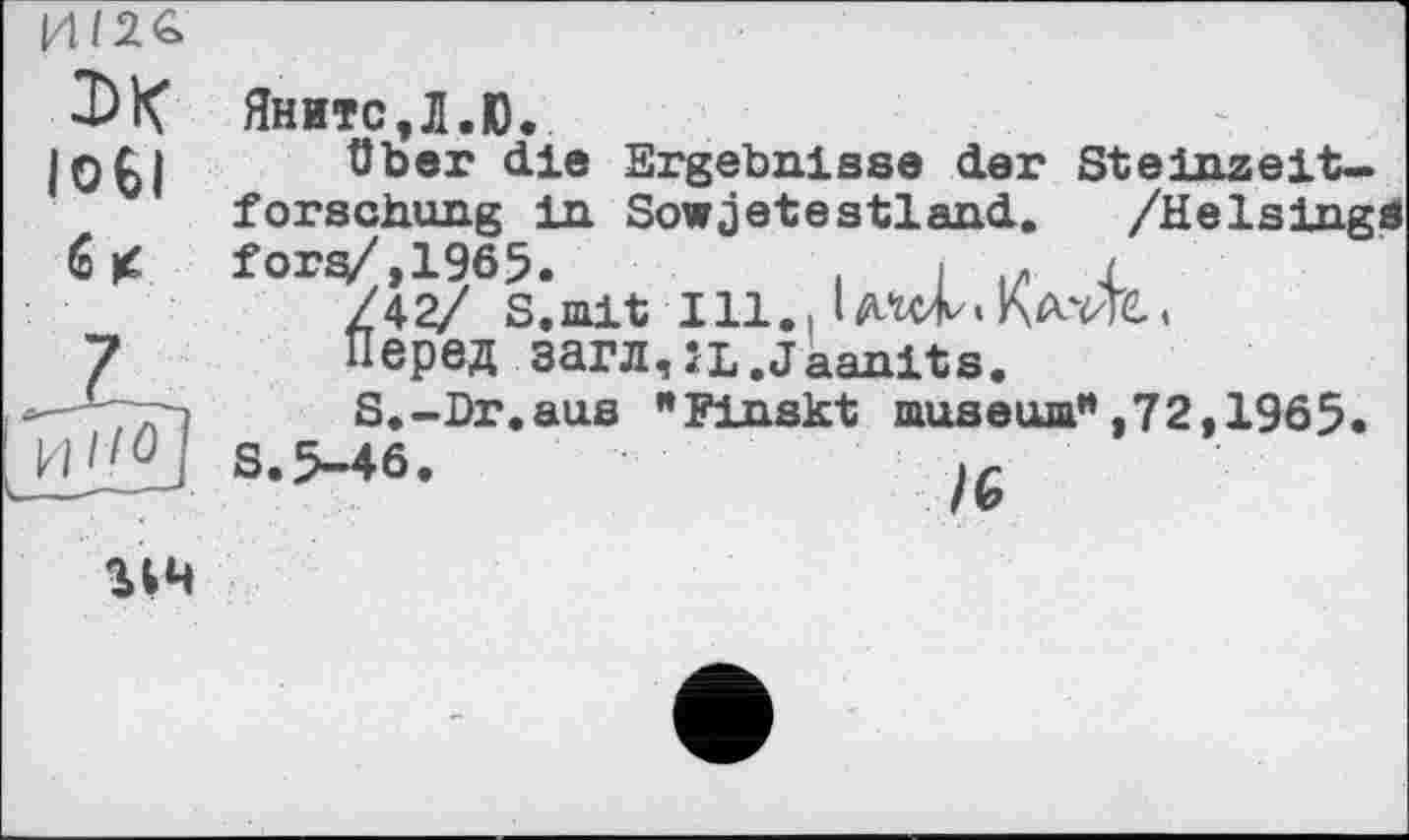 ﻿эк юеі 6 <	Яните,Л.Ю. über die Ergebnisse der Steinzeitforschung in Sowjetestland. /Helslngä fOr^4?/6S^iait Ill., Перед загл,ÎL.Jaanits.
и	S.-Dr.aus "Finskt museum",72,1965. S.5-46.	/G
